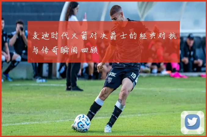 麦迪时代火箭对决爵士的经典对抗与传奇瞬间回顾